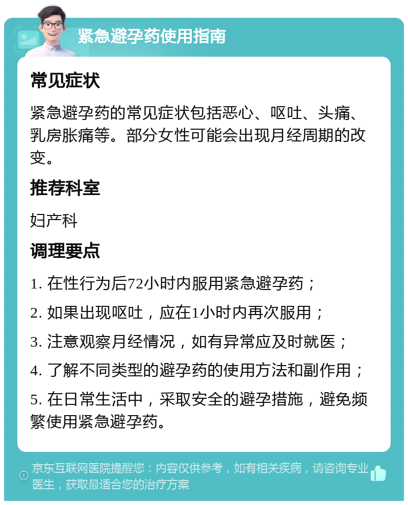 紧急避孕药使用指南 常见症状 紧急避孕药的常见症状包括恶心、呕吐、头痛、乳房胀痛等。部分女性可能会出现月经周期的改变。 推荐科室 妇产科 调理要点 1. 在性行为后72小时内服用紧急避孕药； 2. 如果出现呕吐，应在1小时内再次服用； 3. 注意观察月经情况，如有异常应及时就医； 4. 了解不同类型的避孕药的使用方法和副作用； 5. 在日常生活中，采取安全的避孕措施，避免频繁使用紧急避孕药。