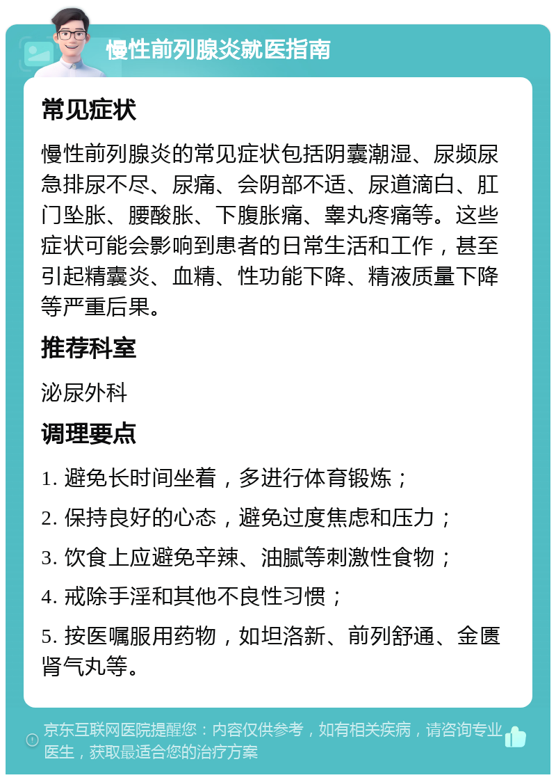 慢性前列腺炎就医指南 常见症状 慢性前列腺炎的常见症状包括阴囊潮湿、尿频尿急排尿不尽、尿痛、会阴部不适、尿道滴白、肛门坠胀、腰酸胀、下腹胀痛、睾丸疼痛等。这些症状可能会影响到患者的日常生活和工作，甚至引起精囊炎、血精、性功能下降、精液质量下降等严重后果。 推荐科室 泌尿外科 调理要点 1. 避免长时间坐着，多进行体育锻炼； 2. 保持良好的心态，避免过度焦虑和压力； 3. 饮食上应避免辛辣、油腻等刺激性食物； 4. 戒除手淫和其他不良性习惯； 5. 按医嘱服用药物，如坦洛新、前列舒通、金匮肾气丸等。