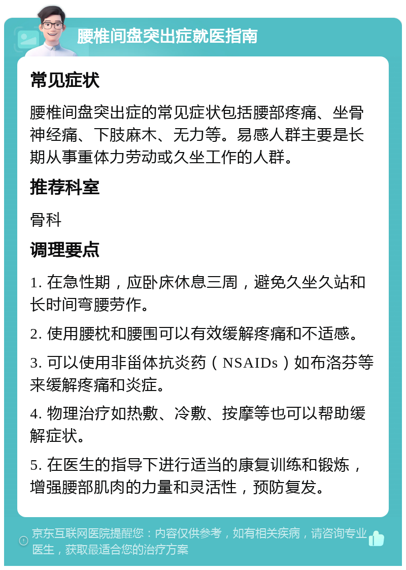 腰椎间盘突出症就医指南 常见症状 腰椎间盘突出症的常见症状包括腰部疼痛、坐骨神经痛、下肢麻木、无力等。易感人群主要是长期从事重体力劳动或久坐工作的人群。 推荐科室 骨科 调理要点 1. 在急性期，应卧床休息三周，避免久坐久站和长时间弯腰劳作。 2. 使用腰枕和腰围可以有效缓解疼痛和不适感。 3. 可以使用非甾体抗炎药（NSAIDs）如布洛芬等来缓解疼痛和炎症。 4. 物理治疗如热敷、冷敷、按摩等也可以帮助缓解症状。 5. 在医生的指导下进行适当的康复训练和锻炼，增强腰部肌肉的力量和灵活性，预防复发。