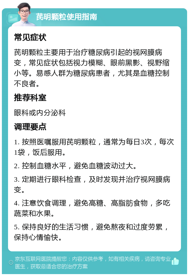 芪明颗粒使用指南 常见症状 芪明颗粒主要用于治疗糖尿病引起的视网膜病变，常见症状包括视力模糊、眼前黑影、视野缩小等。易感人群为糖尿病患者，尤其是血糖控制不良者。 推荐科室 眼科或内分泌科 调理要点 1. 按照医嘱服用芪明颗粒，通常为每日3次，每次1袋，饭后服用。 2. 控制血糖水平，避免血糖波动过大。 3. 定期进行眼科检查，及时发现并治疗视网膜病变。 4. 注意饮食调理，避免高糖、高脂肪食物，多吃蔬菜和水果。 5. 保持良好的生活习惯，避免熬夜和过度劳累，保持心情愉快。