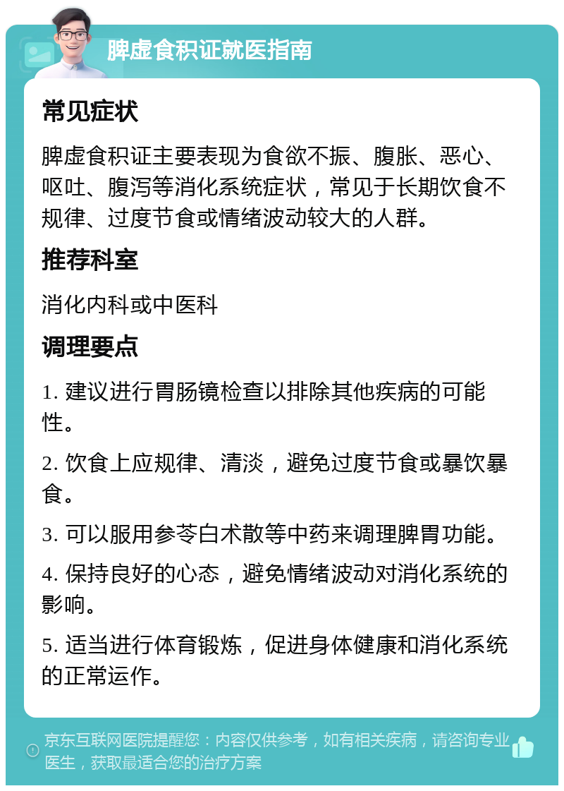 脾虚食积证就医指南 常见症状 脾虚食积证主要表现为食欲不振、腹胀、恶心、呕吐、腹泻等消化系统症状，常见于长期饮食不规律、过度节食或情绪波动较大的人群。 推荐科室 消化内科或中医科 调理要点 1. 建议进行胃肠镜检查以排除其他疾病的可能性。 2. 饮食上应规律、清淡，避免过度节食或暴饮暴食。 3. 可以服用参苓白术散等中药来调理脾胃功能。 4. 保持良好的心态，避免情绪波动对消化系统的影响。 5. 适当进行体育锻炼，促进身体健康和消化系统的正常运作。