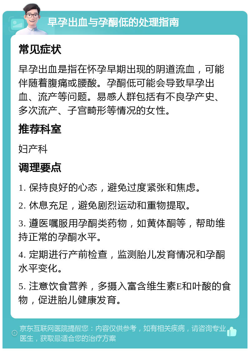 早孕出血与孕酮低的处理指南 常见症状 早孕出血是指在怀孕早期出现的阴道流血，可能伴随着腹痛或腰酸。孕酮低可能会导致早孕出血、流产等问题。易感人群包括有不良孕产史、多次流产、子宫畸形等情况的女性。 推荐科室 妇产科 调理要点 1. 保持良好的心态，避免过度紧张和焦虑。 2. 休息充足，避免剧烈运动和重物提取。 3. 遵医嘱服用孕酮类药物，如黄体酮等，帮助维持正常的孕酮水平。 4. 定期进行产前检查，监测胎儿发育情况和孕酮水平变化。 5. 注意饮食营养，多摄入富含维生素E和叶酸的食物，促进胎儿健康发育。