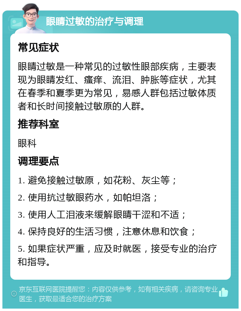 眼睛过敏的治疗与调理 常见症状 眼睛过敏是一种常见的过敏性眼部疾病，主要表现为眼睛发红、瘙痒、流泪、肿胀等症状，尤其在春季和夏季更为常见，易感人群包括过敏体质者和长时间接触过敏原的人群。 推荐科室 眼科 调理要点 1. 避免接触过敏原，如花粉、灰尘等； 2. 使用抗过敏眼药水，如帕坦洛； 3. 使用人工泪液来缓解眼睛干涩和不适； 4. 保持良好的生活习惯，注意休息和饮食； 5. 如果症状严重，应及时就医，接受专业的治疗和指导。