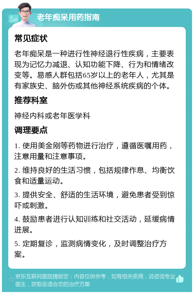 老年痴呆用药指南 常见症状 老年痴呆是一种进行性神经退行性疾病，主要表现为记忆力减退、认知功能下降、行为和情绪改变等。易感人群包括65岁以上的老年人，尤其是有家族史、脑外伤或其他神经系统疾病的个体。 推荐科室 神经内科或老年医学科 调理要点 1. 使用美金刚等药物进行治疗，遵循医嘱用药，注意用量和注意事项。 2. 维持良好的生活习惯，包括规律作息、均衡饮食和适量运动。 3. 提供安全、舒适的生活环境，避免患者受到惊吓或刺激。 4. 鼓励患者进行认知训练和社交活动，延缓病情进展。 5. 定期复诊，监测病情变化，及时调整治疗方案。