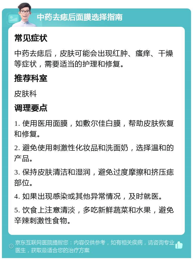 中药去痣后面膜选择指南 常见症状 中药去痣后，皮肤可能会出现红肿、瘙痒、干燥等症状，需要适当的护理和修复。 推荐科室 皮肤科 调理要点 1. 使用医用面膜，如敷尔佳白膜，帮助皮肤恢复和修复。 2. 避免使用刺激性化妆品和洗面奶，选择温和的产品。 3. 保持皮肤清洁和湿润，避免过度摩擦和挤压痣部位。 4. 如果出现感染或其他异常情况，及时就医。 5. 饮食上注意清淡，多吃新鲜蔬菜和水果，避免辛辣刺激性食物。