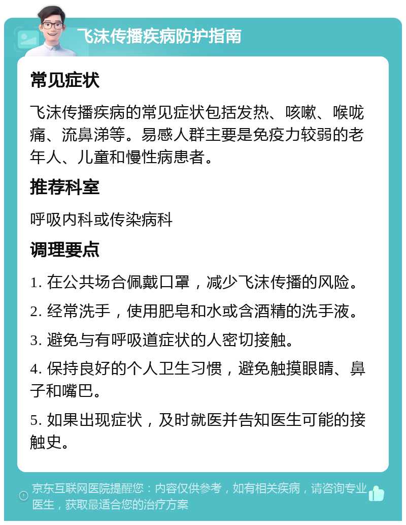 飞沫传播疾病防护指南 常见症状 飞沫传播疾病的常见症状包括发热、咳嗽、喉咙痛、流鼻涕等。易感人群主要是免疫力较弱的老年人、儿童和慢性病患者。 推荐科室 呼吸内科或传染病科 调理要点 1. 在公共场合佩戴口罩，减少飞沫传播的风险。 2. 经常洗手，使用肥皂和水或含酒精的洗手液。 3. 避免与有呼吸道症状的人密切接触。 4. 保持良好的个人卫生习惯，避免触摸眼睛、鼻子和嘴巴。 5. 如果出现症状，及时就医并告知医生可能的接触史。