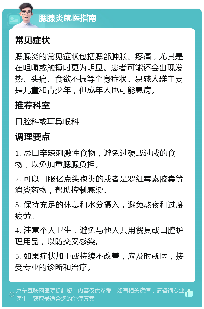 腮腺炎就医指南 常见症状 腮腺炎的常见症状包括腮部肿胀、疼痛，尤其是在咀嚼或触摸时更为明显。患者可能还会出现发热、头痛、食欲不振等全身症状。易感人群主要是儿童和青少年，但成年人也可能患病。 推荐科室 口腔科或耳鼻喉科 调理要点 1. 忌口辛辣刺激性食物，避免过硬或过咸的食物，以免加重腮腺负担。 2. 可以口服亿点头孢类的或者是罗红霉素胶囊等消炎药物，帮助控制感染。 3. 保持充足的休息和水分摄入，避免熬夜和过度疲劳。 4. 注意个人卫生，避免与他人共用餐具或口腔护理用品，以防交叉感染。 5. 如果症状加重或持续不改善，应及时就医，接受专业的诊断和治疗。