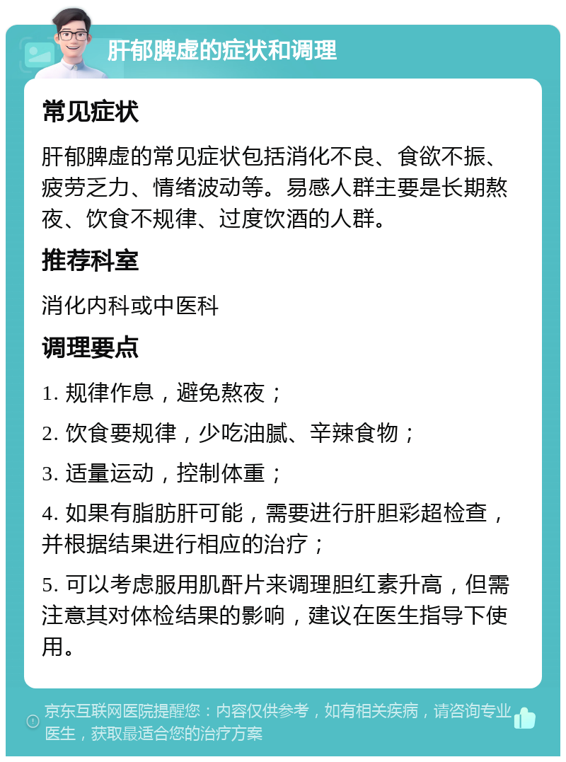 肝郁脾虚的症状和调理 常见症状 肝郁脾虚的常见症状包括消化不良、食欲不振、疲劳乏力、情绪波动等。易感人群主要是长期熬夜、饮食不规律、过度饮酒的人群。 推荐科室 消化内科或中医科 调理要点 1. 规律作息，避免熬夜； 2. 饮食要规律，少吃油腻、辛辣食物； 3. 适量运动，控制体重； 4. 如果有脂肪肝可能，需要进行肝胆彩超检查，并根据结果进行相应的治疗； 5. 可以考虑服用肌酐片来调理胆红素升高，但需注意其对体检结果的影响，建议在医生指导下使用。