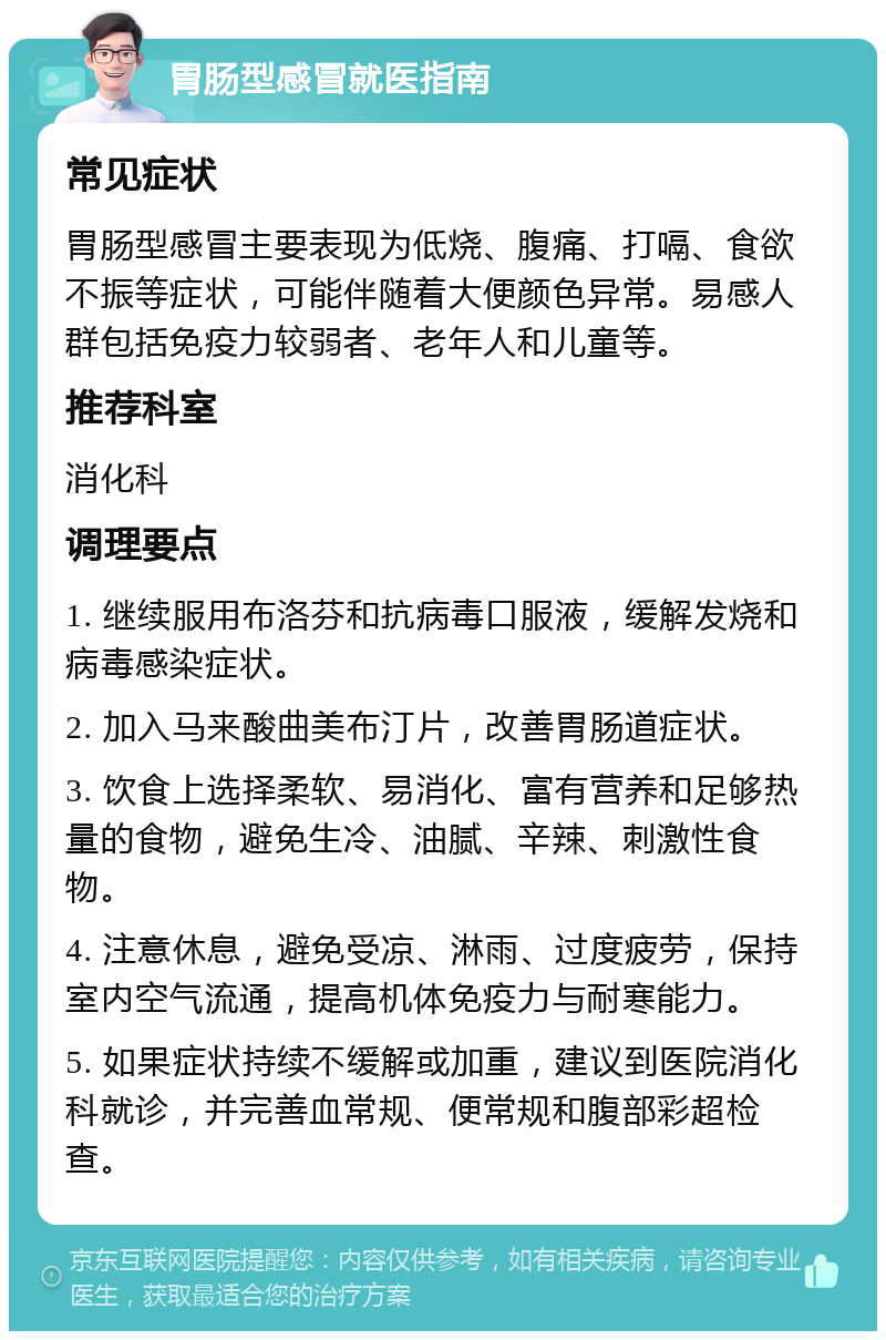 胃肠型感冒就医指南 常见症状 胃肠型感冒主要表现为低烧、腹痛、打嗝、食欲不振等症状，可能伴随着大便颜色异常。易感人群包括免疫力较弱者、老年人和儿童等。 推荐科室 消化科 调理要点 1. 继续服用布洛芬和抗病毒口服液，缓解发烧和病毒感染症状。 2. 加入马来酸曲美布汀片，改善胃肠道症状。 3. 饮食上选择柔软、易消化、富有营养和足够热量的食物，避免生冷、油腻、辛辣、刺激性食物。 4. 注意休息，避免受凉、淋雨、过度疲劳，保持室内空气流通，提高机体免疫力与耐寒能力。 5. 如果症状持续不缓解或加重，建议到医院消化科就诊，并完善血常规、便常规和腹部彩超检查。