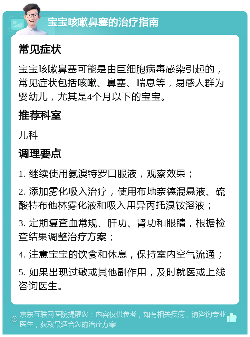 宝宝咳嗽鼻塞的治疗指南 常见症状 宝宝咳嗽鼻塞可能是由巨细胞病毒感染引起的，常见症状包括咳嗽、鼻塞、喘息等，易感人群为婴幼儿，尤其是4个月以下的宝宝。 推荐科室 儿科 调理要点 1. 继续使用氨溴特罗口服液，观察效果； 2. 添加雾化吸入治疗，使用布地奈德混悬液、硫酸特布他林雾化液和吸入用异丙托溴铵溶液； 3. 定期复查血常规、肝功、肾功和眼睛，根据检查结果调整治疗方案； 4. 注意宝宝的饮食和休息，保持室内空气流通； 5. 如果出现过敏或其他副作用，及时就医或上线咨询医生。