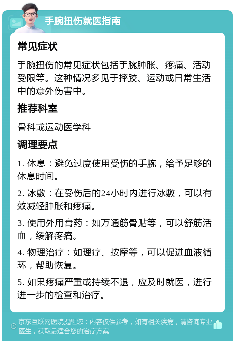 手腕扭伤就医指南 常见症状 手腕扭伤的常见症状包括手腕肿胀、疼痛、活动受限等。这种情况多见于摔跤、运动或日常生活中的意外伤害中。 推荐科室 骨科或运动医学科 调理要点 1. 休息：避免过度使用受伤的手腕，给予足够的休息时间。 2. 冰敷：在受伤后的24小时内进行冰敷，可以有效减轻肿胀和疼痛。 3. 使用外用膏药：如万通筋骨贴等，可以舒筋活血，缓解疼痛。 4. 物理治疗：如理疗、按摩等，可以促进血液循环，帮助恢复。 5. 如果疼痛严重或持续不退，应及时就医，进行进一步的检查和治疗。