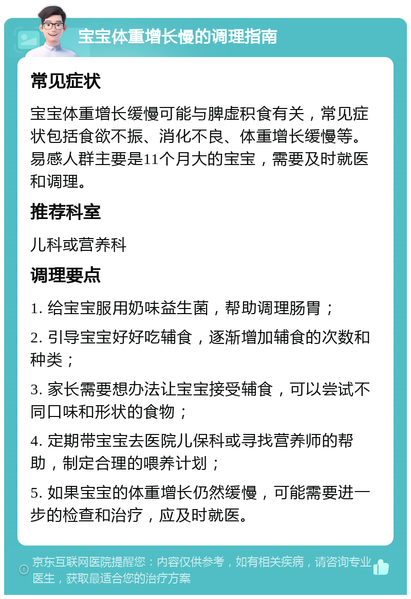 宝宝体重增长慢的调理指南 常见症状 宝宝体重增长缓慢可能与脾虚积食有关，常见症状包括食欲不振、消化不良、体重增长缓慢等。易感人群主要是11个月大的宝宝，需要及时就医和调理。 推荐科室 儿科或营养科 调理要点 1. 给宝宝服用奶味益生菌，帮助调理肠胃； 2. 引导宝宝好好吃辅食，逐渐增加辅食的次数和种类； 3. 家长需要想办法让宝宝接受辅食，可以尝试不同口味和形状的食物； 4. 定期带宝宝去医院儿保科或寻找营养师的帮助，制定合理的喂养计划； 5. 如果宝宝的体重增长仍然缓慢，可能需要进一步的检查和治疗，应及时就医。