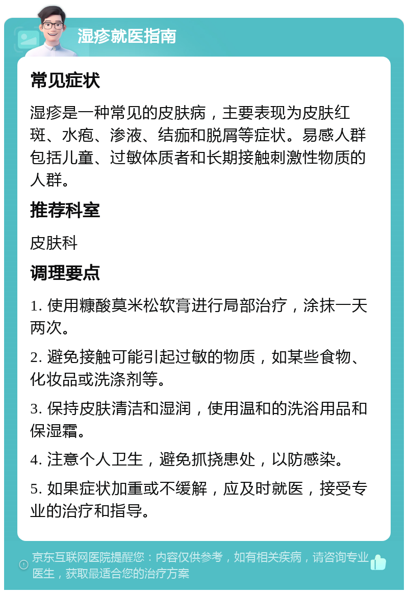 湿疹就医指南 常见症状 湿疹是一种常见的皮肤病，主要表现为皮肤红斑、水疱、渗液、结痂和脱屑等症状。易感人群包括儿童、过敏体质者和长期接触刺激性物质的人群。 推荐科室 皮肤科 调理要点 1. 使用糠酸莫米松软膏进行局部治疗，涂抹一天两次。 2. 避免接触可能引起过敏的物质，如某些食物、化妆品或洗涤剂等。 3. 保持皮肤清洁和湿润，使用温和的洗浴用品和保湿霜。 4. 注意个人卫生，避免抓挠患处，以防感染。 5. 如果症状加重或不缓解，应及时就医，接受专业的治疗和指导。