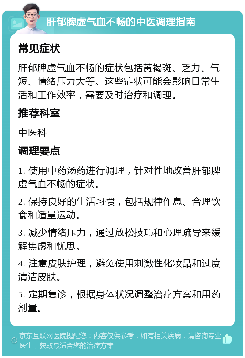 肝郁脾虚气血不畅的中医调理指南 常见症状 肝郁脾虚气血不畅的症状包括黄褐斑、乏力、气短、情绪压力大等。这些症状可能会影响日常生活和工作效率，需要及时治疗和调理。 推荐科室 中医科 调理要点 1. 使用中药汤药进行调理，针对性地改善肝郁脾虚气血不畅的症状。 2. 保持良好的生活习惯，包括规律作息、合理饮食和适量运动。 3. 减少情绪压力，通过放松技巧和心理疏导来缓解焦虑和忧思。 4. 注意皮肤护理，避免使用刺激性化妆品和过度清洁皮肤。 5. 定期复诊，根据身体状况调整治疗方案和用药剂量。