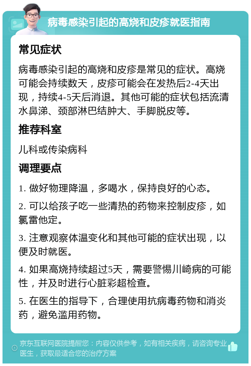 病毒感染引起的高烧和皮疹就医指南 常见症状 病毒感染引起的高烧和皮疹是常见的症状。高烧可能会持续数天，皮疹可能会在发热后2-4天出现，持续4-5天后消退。其他可能的症状包括流清水鼻涕、颈部淋巴结肿大、手脚脱皮等。 推荐科室 儿科或传染病科 调理要点 1. 做好物理降温，多喝水，保持良好的心态。 2. 可以给孩子吃一些清热的药物来控制皮疹，如氯雷他定。 3. 注意观察体温变化和其他可能的症状出现，以便及时就医。 4. 如果高烧持续超过5天，需要警惕川崎病的可能性，并及时进行心脏彩超检查。 5. 在医生的指导下，合理使用抗病毒药物和消炎药，避免滥用药物。