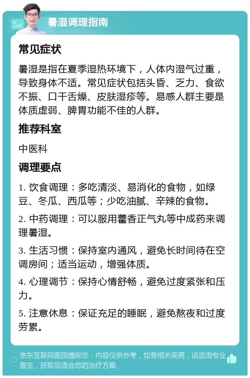 暑湿调理指南 常见症状 暑湿是指在夏季湿热环境下，人体内湿气过重，导致身体不适。常见症状包括头昏、乏力、食欲不振、口干舌燥、皮肤湿疹等。易感人群主要是体质虚弱、脾胃功能不佳的人群。 推荐科室 中医科 调理要点 1. 饮食调理：多吃清淡、易消化的食物，如绿豆、冬瓜、西瓜等；少吃油腻、辛辣的食物。 2. 中药调理：可以服用藿香正气丸等中成药来调理暑湿。 3. 生活习惯：保持室内通风，避免长时间待在空调房间；适当运动，增强体质。 4. 心理调节：保持心情舒畅，避免过度紧张和压力。 5. 注意休息：保证充足的睡眠，避免熬夜和过度劳累。