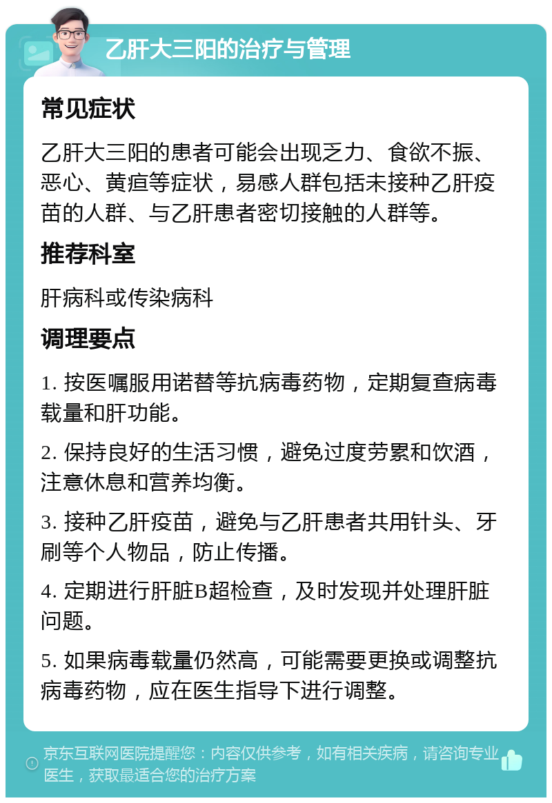 乙肝大三阳的治疗与管理 常见症状 乙肝大三阳的患者可能会出现乏力、食欲不振、恶心、黄疸等症状，易感人群包括未接种乙肝疫苗的人群、与乙肝患者密切接触的人群等。 推荐科室 肝病科或传染病科 调理要点 1. 按医嘱服用诺替等抗病毒药物，定期复查病毒载量和肝功能。 2. 保持良好的生活习惯，避免过度劳累和饮酒，注意休息和营养均衡。 3. 接种乙肝疫苗，避免与乙肝患者共用针头、牙刷等个人物品，防止传播。 4. 定期进行肝脏B超检查，及时发现并处理肝脏问题。 5. 如果病毒载量仍然高，可能需要更换或调整抗病毒药物，应在医生指导下进行调整。