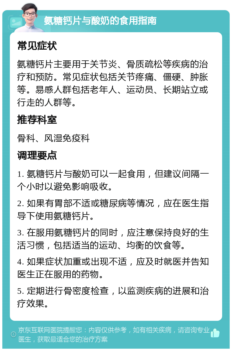 氨糖钙片与酸奶的食用指南 常见症状 氨糖钙片主要用于关节炎、骨质疏松等疾病的治疗和预防。常见症状包括关节疼痛、僵硬、肿胀等。易感人群包括老年人、运动员、长期站立或行走的人群等。 推荐科室 骨科、风湿免疫科 调理要点 1. 氨糖钙片与酸奶可以一起食用，但建议间隔一个小时以避免影响吸收。 2. 如果有胃部不适或糖尿病等情况，应在医生指导下使用氨糖钙片。 3. 在服用氨糖钙片的同时，应注意保持良好的生活习惯，包括适当的运动、均衡的饮食等。 4. 如果症状加重或出现不适，应及时就医并告知医生正在服用的药物。 5. 定期进行骨密度检查，以监测疾病的进展和治疗效果。