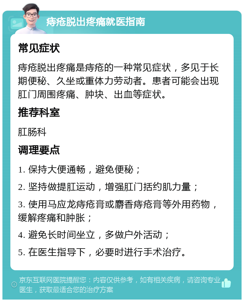 痔疮脱出疼痛就医指南 常见症状 痔疮脱出疼痛是痔疮的一种常见症状，多见于长期便秘、久坐或重体力劳动者。患者可能会出现肛门周围疼痛、肿块、出血等症状。 推荐科室 肛肠科 调理要点 1. 保持大便通畅，避免便秘； 2. 坚持做提肛运动，增强肛门括约肌力量； 3. 使用马应龙痔疮膏或麝香痔疮膏等外用药物，缓解疼痛和肿胀； 4. 避免长时间坐立，多做户外活动； 5. 在医生指导下，必要时进行手术治疗。