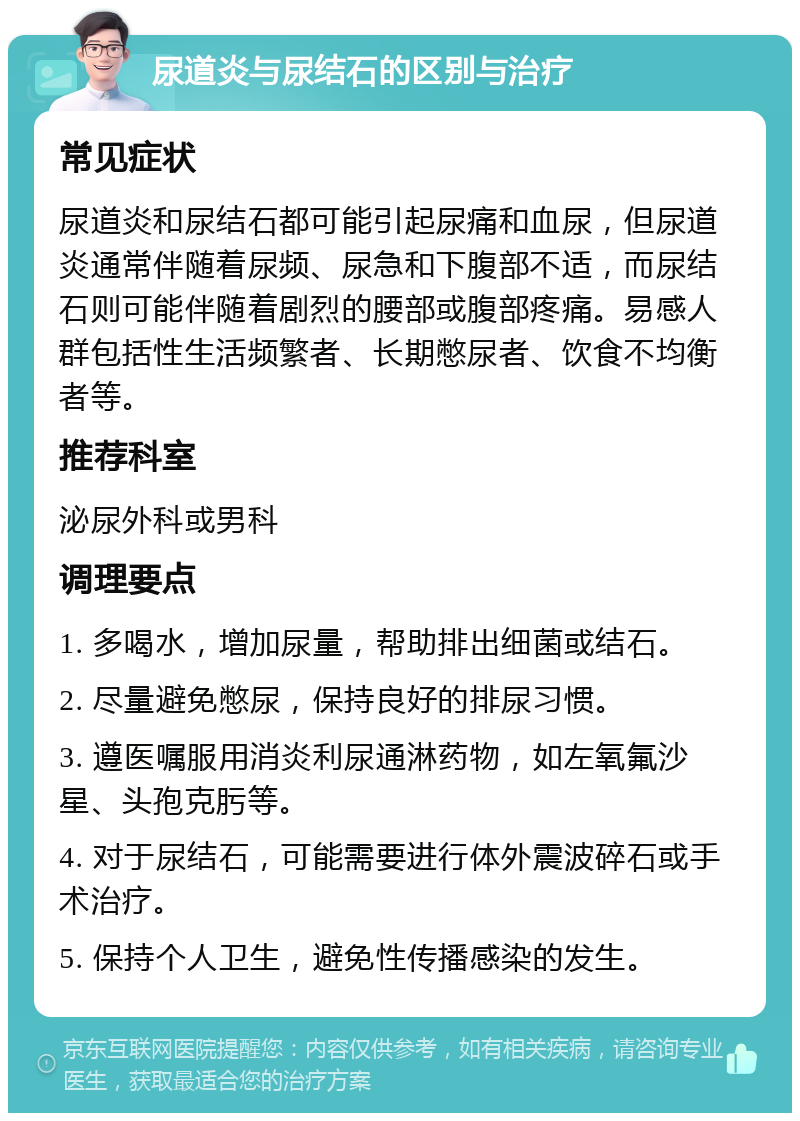 尿道炎与尿结石的区别与治疗 常见症状 尿道炎和尿结石都可能引起尿痛和血尿，但尿道炎通常伴随着尿频、尿急和下腹部不适，而尿结石则可能伴随着剧烈的腰部或腹部疼痛。易感人群包括性生活频繁者、长期憋尿者、饮食不均衡者等。 推荐科室 泌尿外科或男科 调理要点 1. 多喝水，增加尿量，帮助排出细菌或结石。 2. 尽量避免憋尿，保持良好的排尿习惯。 3. 遵医嘱服用消炎利尿通淋药物，如左氧氟沙星、头孢克肟等。 4. 对于尿结石，可能需要进行体外震波碎石或手术治疗。 5. 保持个人卫生，避免性传播感染的发生。