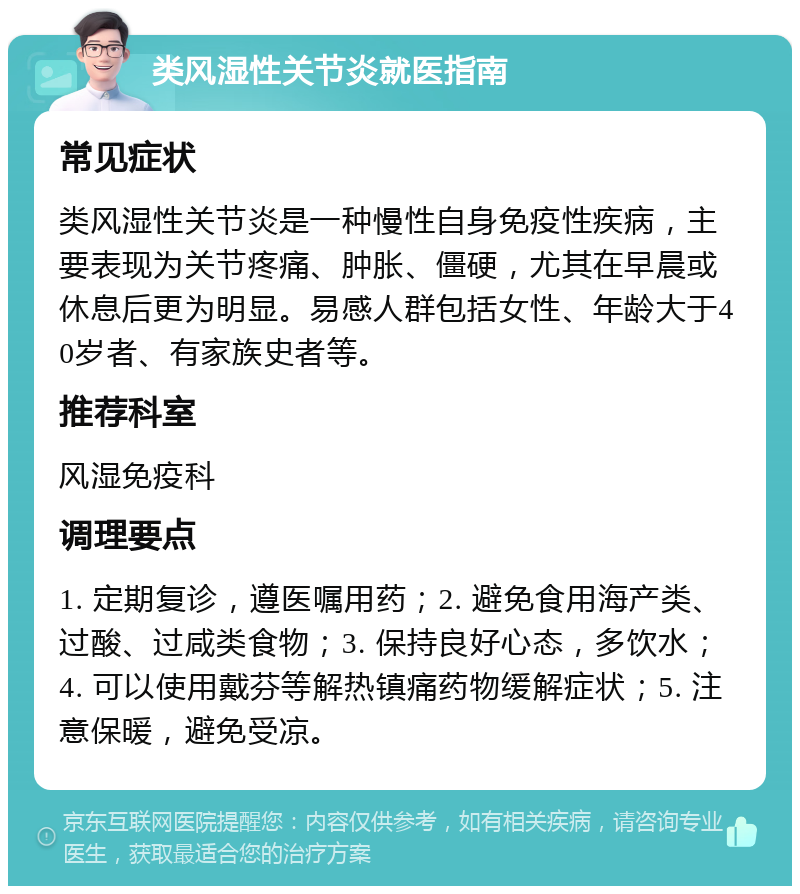 类风湿性关节炎就医指南 常见症状 类风湿性关节炎是一种慢性自身免疫性疾病，主要表现为关节疼痛、肿胀、僵硬，尤其在早晨或休息后更为明显。易感人群包括女性、年龄大于40岁者、有家族史者等。 推荐科室 风湿免疫科 调理要点 1. 定期复诊，遵医嘱用药；2. 避免食用海产类、过酸、过咸类食物；3. 保持良好心态，多饮水；4. 可以使用戴芬等解热镇痛药物缓解症状；5. 注意保暖，避免受凉。