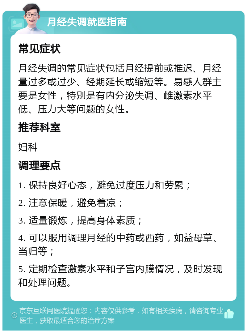 月经失调就医指南 常见症状 月经失调的常见症状包括月经提前或推迟、月经量过多或过少、经期延长或缩短等。易感人群主要是女性，特别是有内分泌失调、雌激素水平低、压力大等问题的女性。 推荐科室 妇科 调理要点 1. 保持良好心态，避免过度压力和劳累； 2. 注意保暖，避免着凉； 3. 适量锻炼，提高身体素质； 4. 可以服用调理月经的中药或西药，如益母草、当归等； 5. 定期检查激素水平和子宫内膜情况，及时发现和处理问题。