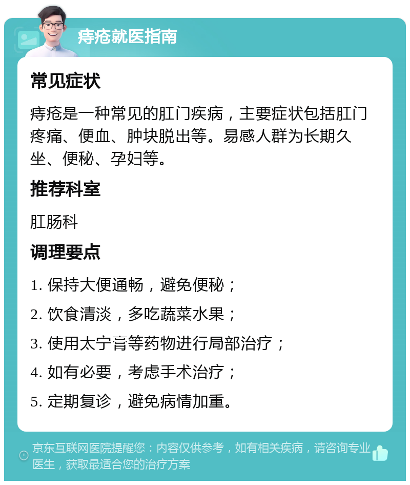 痔疮就医指南 常见症状 痔疮是一种常见的肛门疾病，主要症状包括肛门疼痛、便血、肿块脱出等。易感人群为长期久坐、便秘、孕妇等。 推荐科室 肛肠科 调理要点 1. 保持大便通畅，避免便秘； 2. 饮食清淡，多吃蔬菜水果； 3. 使用太宁膏等药物进行局部治疗； 4. 如有必要，考虑手术治疗； 5. 定期复诊，避免病情加重。