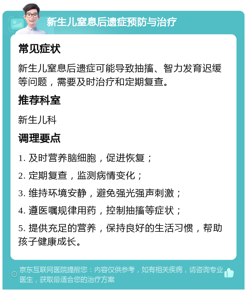 新生儿窒息后遗症预防与治疗 常见症状 新生儿窒息后遗症可能导致抽搐、智力发育迟缓等问题，需要及时治疗和定期复查。 推荐科室 新生儿科 调理要点 1. 及时营养脑细胞，促进恢复； 2. 定期复查，监测病情变化； 3. 维持环境安静，避免强光强声刺激； 4. 遵医嘱规律用药，控制抽搐等症状； 5. 提供充足的营养，保持良好的生活习惯，帮助孩子健康成长。