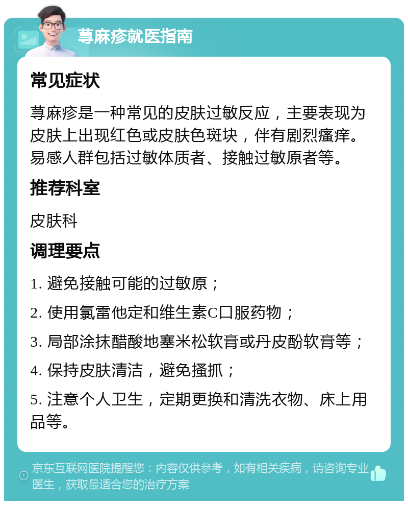 荨麻疹就医指南 常见症状 荨麻疹是一种常见的皮肤过敏反应，主要表现为皮肤上出现红色或皮肤色斑块，伴有剧烈瘙痒。易感人群包括过敏体质者、接触过敏原者等。 推荐科室 皮肤科 调理要点 1. 避免接触可能的过敏原； 2. 使用氯雷他定和维生素C口服药物； 3. 局部涂抹醋酸地塞米松软膏或丹皮酚软膏等； 4. 保持皮肤清洁，避免搔抓； 5. 注意个人卫生，定期更换和清洗衣物、床上用品等。