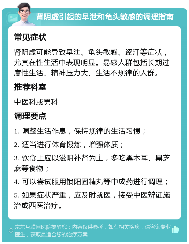 肾阴虚引起的早泄和龟头敏感的调理指南 常见症状 肾阴虚可能导致早泄、龟头敏感、盗汗等症状，尤其在性生活中表现明显。易感人群包括长期过度性生活、精神压力大、生活不规律的人群。 推荐科室 中医科或男科 调理要点 1. 调整生活作息，保持规律的生活习惯； 2. 适当进行体育锻炼，增强体质； 3. 饮食上应以滋阴补肾为主，多吃黑木耳、黑芝麻等食物； 4. 可以尝试服用锁阳固精丸等中成药进行调理； 5. 如果症状严重，应及时就医，接受中医辨证施治或西医治疗。