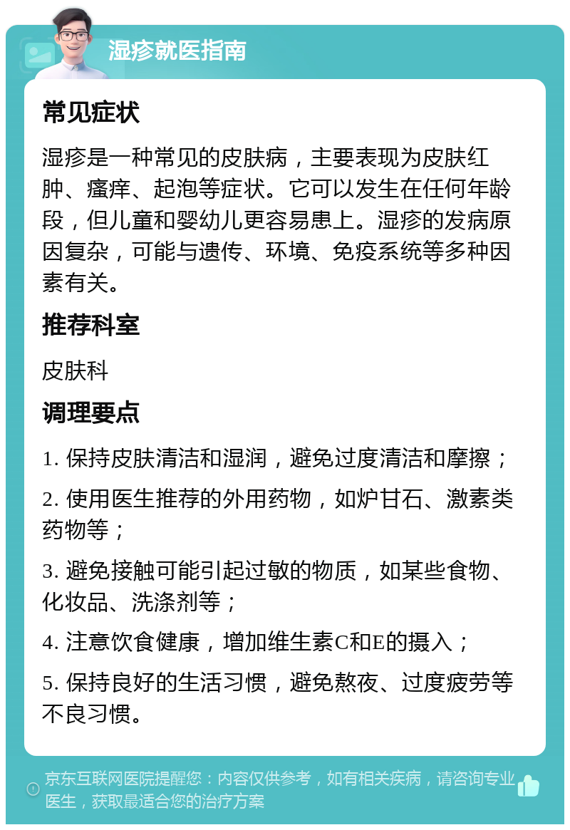 湿疹就医指南 常见症状 湿疹是一种常见的皮肤病，主要表现为皮肤红肿、瘙痒、起泡等症状。它可以发生在任何年龄段，但儿童和婴幼儿更容易患上。湿疹的发病原因复杂，可能与遗传、环境、免疫系统等多种因素有关。 推荐科室 皮肤科 调理要点 1. 保持皮肤清洁和湿润，避免过度清洁和摩擦； 2. 使用医生推荐的外用药物，如炉甘石、激素类药物等； 3. 避免接触可能引起过敏的物质，如某些食物、化妆品、洗涤剂等； 4. 注意饮食健康，增加维生素C和E的摄入； 5. 保持良好的生活习惯，避免熬夜、过度疲劳等不良习惯。