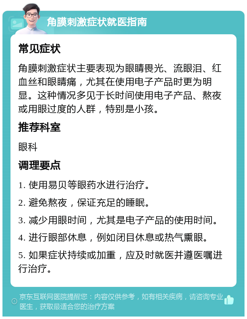 角膜刺激症状就医指南 常见症状 角膜刺激症状主要表现为眼睛畏光、流眼泪、红血丝和眼睛痛，尤其在使用电子产品时更为明显。这种情况多见于长时间使用电子产品、熬夜或用眼过度的人群，特别是小孩。 推荐科室 眼科 调理要点 1. 使用易贝等眼药水进行治疗。 2. 避免熬夜，保证充足的睡眠。 3. 减少用眼时间，尤其是电子产品的使用时间。 4. 进行眼部休息，例如闭目休息或热气熏眼。 5. 如果症状持续或加重，应及时就医并遵医嘱进行治疗。