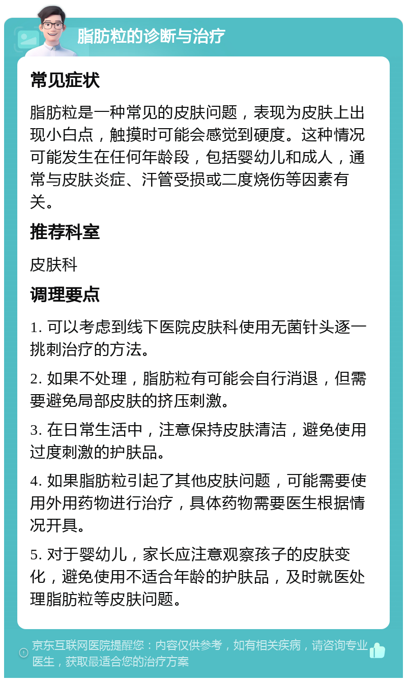 脂肪粒的诊断与治疗 常见症状 脂肪粒是一种常见的皮肤问题，表现为皮肤上出现小白点，触摸时可能会感觉到硬度。这种情况可能发生在任何年龄段，包括婴幼儿和成人，通常与皮肤炎症、汗管受损或二度烧伤等因素有关。 推荐科室 皮肤科 调理要点 1. 可以考虑到线下医院皮肤科使用无菌针头逐一挑刺治疗的方法。 2. 如果不处理，脂肪粒有可能会自行消退，但需要避免局部皮肤的挤压刺激。 3. 在日常生活中，注意保持皮肤清洁，避免使用过度刺激的护肤品。 4. 如果脂肪粒引起了其他皮肤问题，可能需要使用外用药物进行治疗，具体药物需要医生根据情况开具。 5. 对于婴幼儿，家长应注意观察孩子的皮肤变化，避免使用不适合年龄的护肤品，及时就医处理脂肪粒等皮肤问题。