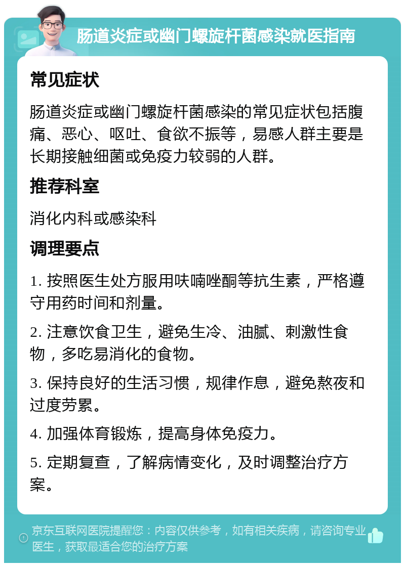 肠道炎症或幽门螺旋杆菌感染就医指南 常见症状 肠道炎症或幽门螺旋杆菌感染的常见症状包括腹痛、恶心、呕吐、食欲不振等，易感人群主要是长期接触细菌或免疫力较弱的人群。 推荐科室 消化内科或感染科 调理要点 1. 按照医生处方服用呋喃唑酮等抗生素，严格遵守用药时间和剂量。 2. 注意饮食卫生，避免生冷、油腻、刺激性食物，多吃易消化的食物。 3. 保持良好的生活习惯，规律作息，避免熬夜和过度劳累。 4. 加强体育锻炼，提高身体免疫力。 5. 定期复查，了解病情变化，及时调整治疗方案。