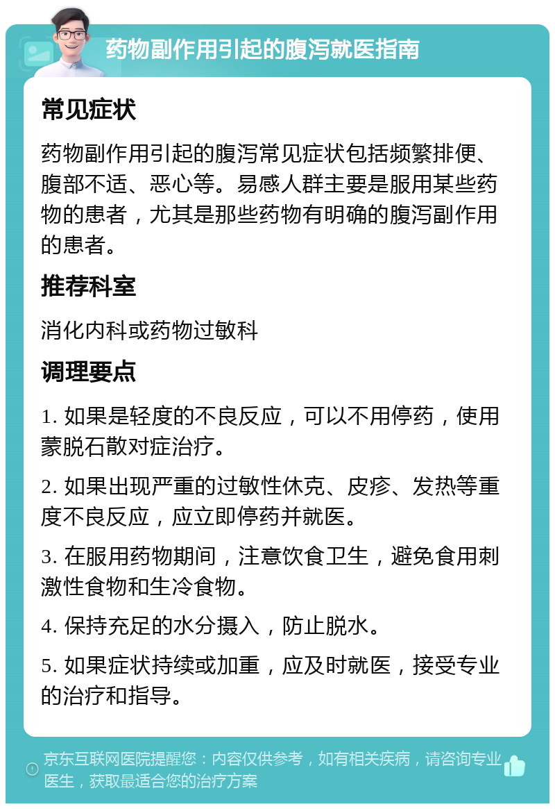 药物副作用引起的腹泻就医指南 常见症状 药物副作用引起的腹泻常见症状包括频繁排便、腹部不适、恶心等。易感人群主要是服用某些药物的患者，尤其是那些药物有明确的腹泻副作用的患者。 推荐科室 消化内科或药物过敏科 调理要点 1. 如果是轻度的不良反应，可以不用停药，使用蒙脱石散对症治疗。 2. 如果出现严重的过敏性休克、皮疹、发热等重度不良反应，应立即停药并就医。 3. 在服用药物期间，注意饮食卫生，避免食用刺激性食物和生冷食物。 4. 保持充足的水分摄入，防止脱水。 5. 如果症状持续或加重，应及时就医，接受专业的治疗和指导。