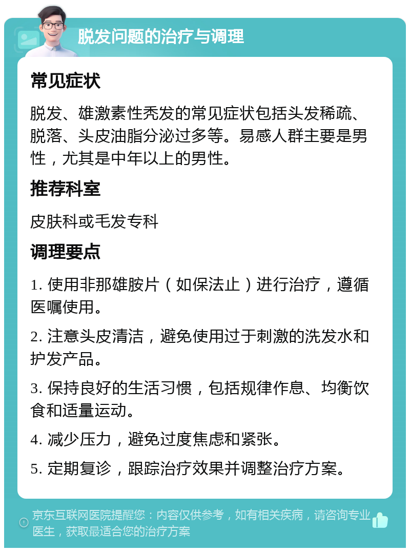 脱发问题的治疗与调理 常见症状 脱发、雄激素性秃发的常见症状包括头发稀疏、脱落、头皮油脂分泌过多等。易感人群主要是男性，尤其是中年以上的男性。 推荐科室 皮肤科或毛发专科 调理要点 1. 使用非那雄胺片（如保法止）进行治疗，遵循医嘱使用。 2. 注意头皮清洁，避免使用过于刺激的洗发水和护发产品。 3. 保持良好的生活习惯，包括规律作息、均衡饮食和适量运动。 4. 减少压力，避免过度焦虑和紧张。 5. 定期复诊，跟踪治疗效果并调整治疗方案。