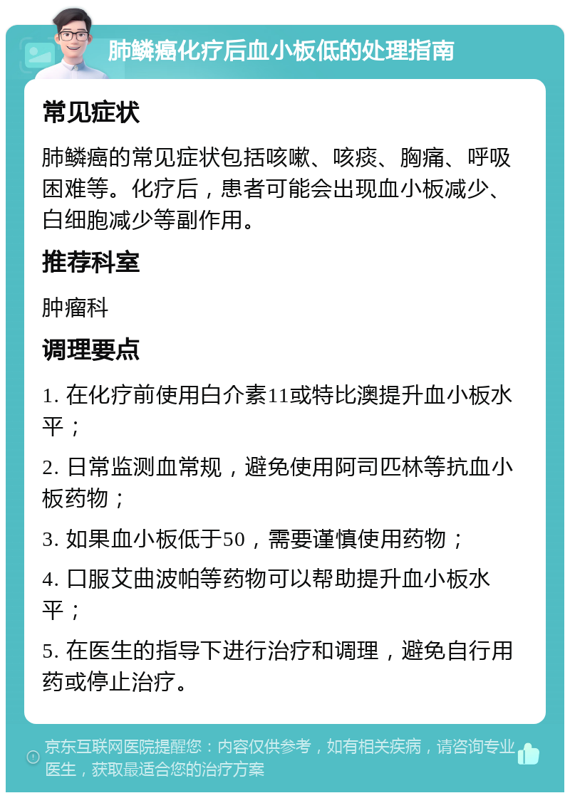 肺鳞癌化疗后血小板低的处理指南 常见症状 肺鳞癌的常见症状包括咳嗽、咳痰、胸痛、呼吸困难等。化疗后，患者可能会出现血小板减少、白细胞减少等副作用。 推荐科室 肿瘤科 调理要点 1. 在化疗前使用白介素11或特比澳提升血小板水平； 2. 日常监测血常规，避免使用阿司匹林等抗血小板药物； 3. 如果血小板低于50，需要谨慎使用药物； 4. 口服艾曲波帕等药物可以帮助提升血小板水平； 5. 在医生的指导下进行治疗和调理，避免自行用药或停止治疗。