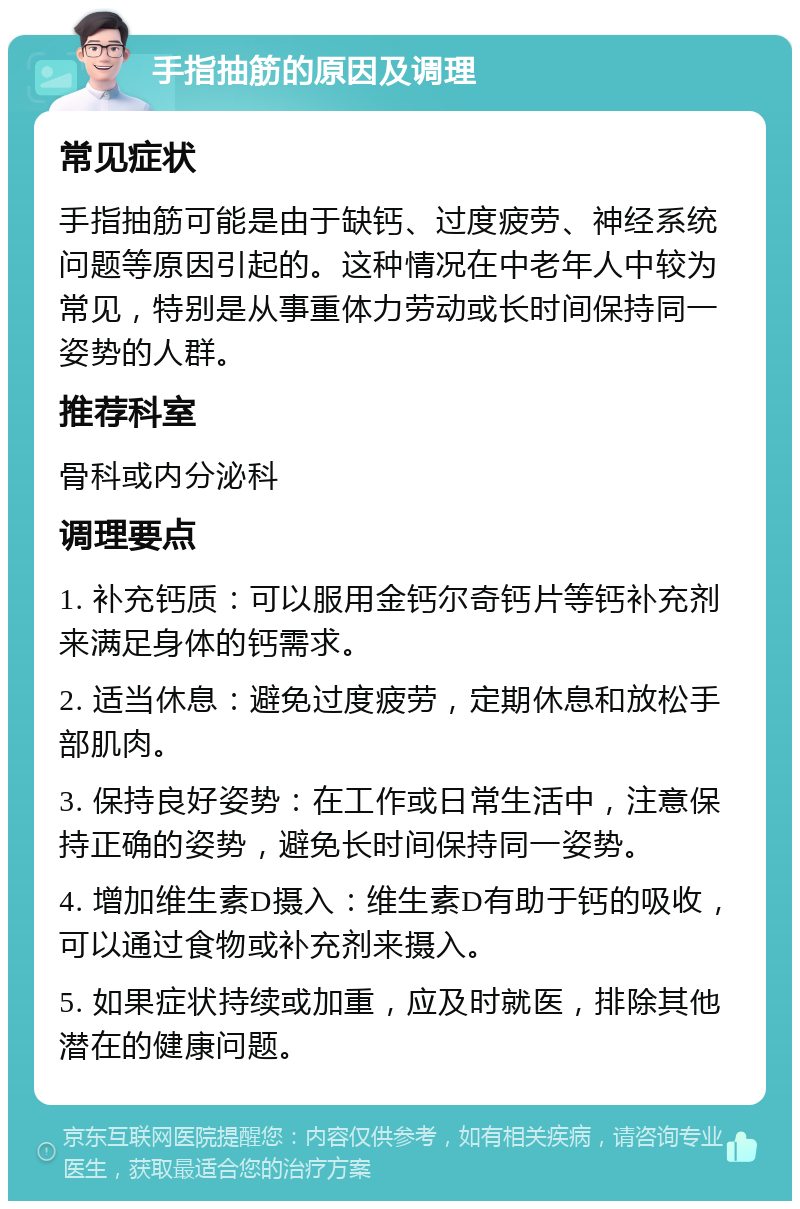 手指抽筋的原因及调理 常见症状 手指抽筋可能是由于缺钙、过度疲劳、神经系统问题等原因引起的。这种情况在中老年人中较为常见，特别是从事重体力劳动或长时间保持同一姿势的人群。 推荐科室 骨科或内分泌科 调理要点 1. 补充钙质：可以服用金钙尔奇钙片等钙补充剂来满足身体的钙需求。 2. 适当休息：避免过度疲劳，定期休息和放松手部肌肉。 3. 保持良好姿势：在工作或日常生活中，注意保持正确的姿势，避免长时间保持同一姿势。 4. 增加维生素D摄入：维生素D有助于钙的吸收，可以通过食物或补充剂来摄入。 5. 如果症状持续或加重，应及时就医，排除其他潜在的健康问题。