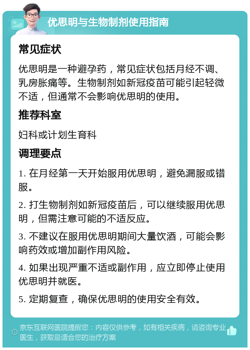 优思明与生物制剂使用指南 常见症状 优思明是一种避孕药，常见症状包括月经不调、乳房胀痛等。生物制剂如新冠疫苗可能引起轻微不适，但通常不会影响优思明的使用。 推荐科室 妇科或计划生育科 调理要点 1. 在月经第一天开始服用优思明，避免漏服或错服。 2. 打生物制剂如新冠疫苗后，可以继续服用优思明，但需注意可能的不适反应。 3. 不建议在服用优思明期间大量饮酒，可能会影响药效或增加副作用风险。 4. 如果出现严重不适或副作用，应立即停止使用优思明并就医。 5. 定期复查，确保优思明的使用安全有效。