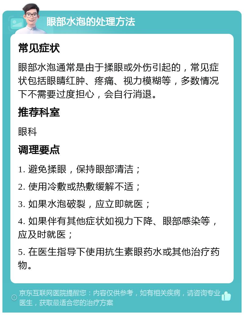 眼部水泡的处理方法 常见症状 眼部水泡通常是由于揉眼或外伤引起的，常见症状包括眼睛红肿、疼痛、视力模糊等，多数情况下不需要过度担心，会自行消退。 推荐科室 眼科 调理要点 1. 避免揉眼，保持眼部清洁； 2. 使用冷敷或热敷缓解不适； 3. 如果水泡破裂，应立即就医； 4. 如果伴有其他症状如视力下降、眼部感染等，应及时就医； 5. 在医生指导下使用抗生素眼药水或其他治疗药物。