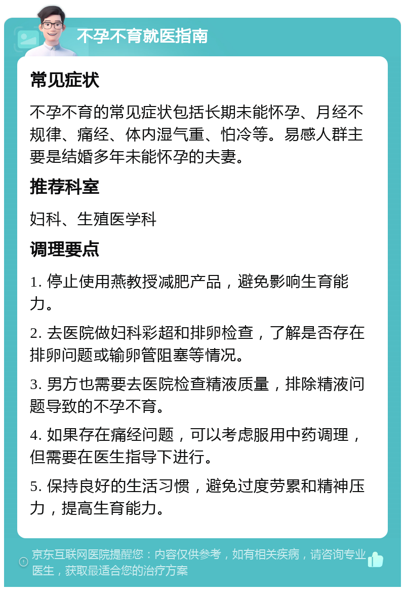 不孕不育就医指南 常见症状 不孕不育的常见症状包括长期未能怀孕、月经不规律、痛经、体内湿气重、怕冷等。易感人群主要是结婚多年未能怀孕的夫妻。 推荐科室 妇科、生殖医学科 调理要点 1. 停止使用燕教授减肥产品，避免影响生育能力。 2. 去医院做妇科彩超和排卵检查，了解是否存在排卵问题或输卵管阻塞等情况。 3. 男方也需要去医院检查精液质量，排除精液问题导致的不孕不育。 4. 如果存在痛经问题，可以考虑服用中药调理，但需要在医生指导下进行。 5. 保持良好的生活习惯，避免过度劳累和精神压力，提高生育能力。