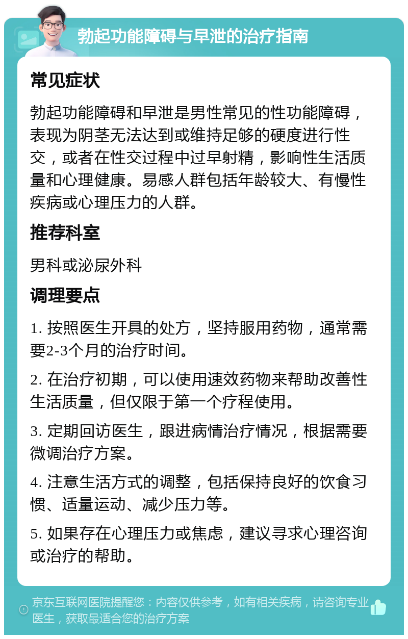 勃起功能障碍与早泄的治疗指南 常见症状 勃起功能障碍和早泄是男性常见的性功能障碍，表现为阴茎无法达到或维持足够的硬度进行性交，或者在性交过程中过早射精，影响性生活质量和心理健康。易感人群包括年龄较大、有慢性疾病或心理压力的人群。 推荐科室 男科或泌尿外科 调理要点 1. 按照医生开具的处方，坚持服用药物，通常需要2-3个月的治疗时间。 2. 在治疗初期，可以使用速效药物来帮助改善性生活质量，但仅限于第一个疗程使用。 3. 定期回访医生，跟进病情治疗情况，根据需要微调治疗方案。 4. 注意生活方式的调整，包括保持良好的饮食习惯、适量运动、减少压力等。 5. 如果存在心理压力或焦虑，建议寻求心理咨询或治疗的帮助。