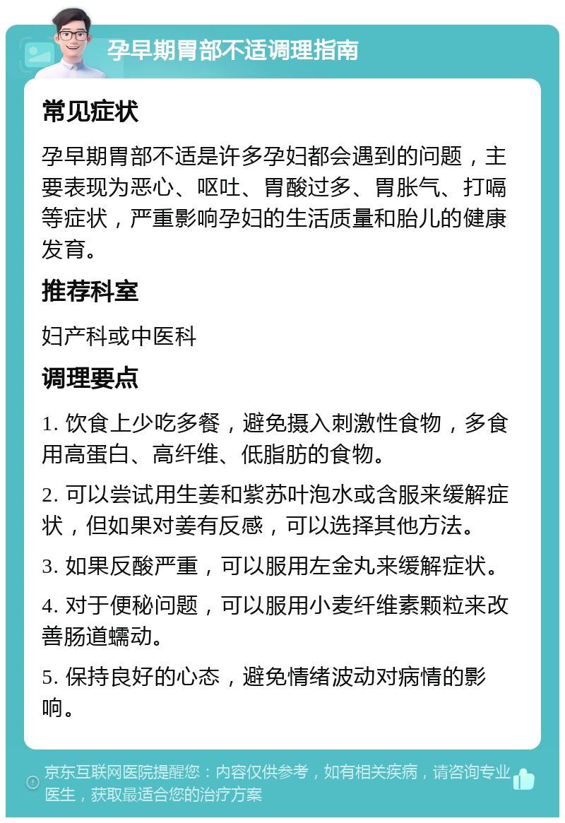 孕早期胃部不适调理指南 常见症状 孕早期胃部不适是许多孕妇都会遇到的问题，主要表现为恶心、呕吐、胃酸过多、胃胀气、打嗝等症状，严重影响孕妇的生活质量和胎儿的健康发育。 推荐科室 妇产科或中医科 调理要点 1. 饮食上少吃多餐，避免摄入刺激性食物，多食用高蛋白、高纤维、低脂肪的食物。 2. 可以尝试用生姜和紫苏叶泡水或含服来缓解症状，但如果对姜有反感，可以选择其他方法。 3. 如果反酸严重，可以服用左金丸来缓解症状。 4. 对于便秘问题，可以服用小麦纤维素颗粒来改善肠道蠕动。 5. 保持良好的心态，避免情绪波动对病情的影响。