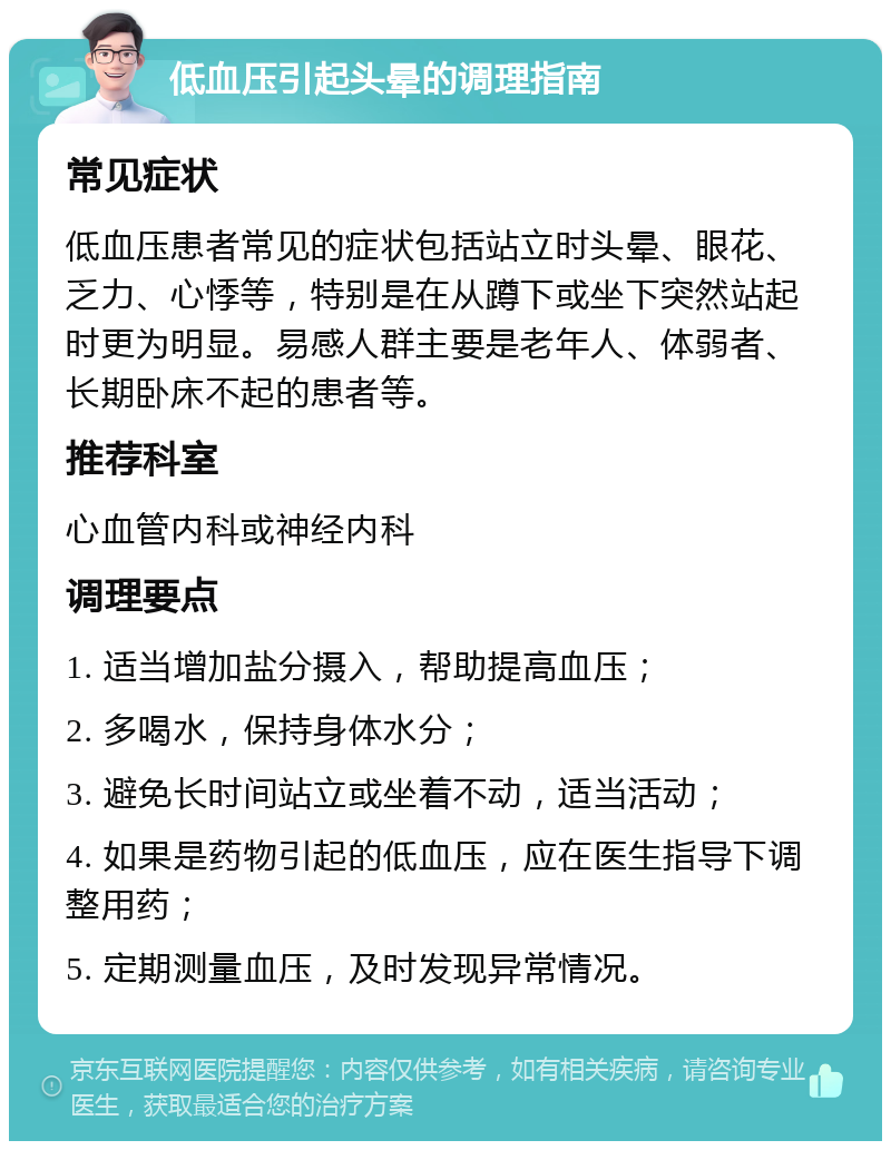 低血压引起头晕的调理指南 常见症状 低血压患者常见的症状包括站立时头晕、眼花、乏力、心悸等，特别是在从蹲下或坐下突然站起时更为明显。易感人群主要是老年人、体弱者、长期卧床不起的患者等。 推荐科室 心血管内科或神经内科 调理要点 1. 适当增加盐分摄入，帮助提高血压； 2. 多喝水，保持身体水分； 3. 避免长时间站立或坐着不动，适当活动； 4. 如果是药物引起的低血压，应在医生指导下调整用药； 5. 定期测量血压，及时发现异常情况。