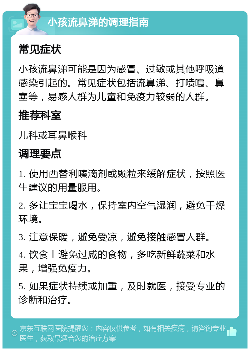 小孩流鼻涕的调理指南 常见症状 小孩流鼻涕可能是因为感冒、过敏或其他呼吸道感染引起的。常见症状包括流鼻涕、打喷嚏、鼻塞等，易感人群为儿童和免疫力较弱的人群。 推荐科室 儿科或耳鼻喉科 调理要点 1. 使用西替利嗪滴剂或颗粒来缓解症状，按照医生建议的用量服用。 2. 多让宝宝喝水，保持室内空气湿润，避免干燥环境。 3. 注意保暖，避免受凉，避免接触感冒人群。 4. 饮食上避免过咸的食物，多吃新鲜蔬菜和水果，增强免疫力。 5. 如果症状持续或加重，及时就医，接受专业的诊断和治疗。