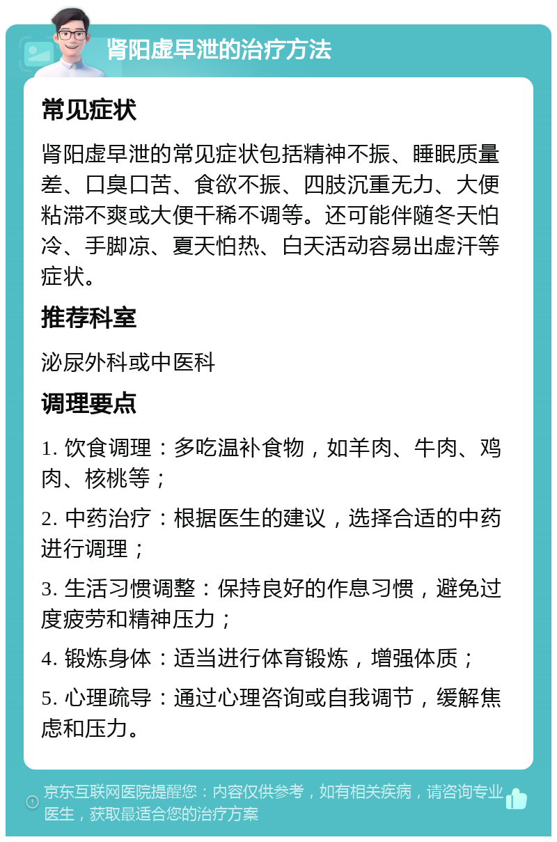 肾阳虚早泄的治疗方法 常见症状 肾阳虚早泄的常见症状包括精神不振、睡眠质量差、口臭口苦、食欲不振、四肢沉重无力、大便粘滞不爽或大便干稀不调等。还可能伴随冬天怕冷、手脚凉、夏天怕热、白天活动容易出虚汗等症状。 推荐科室 泌尿外科或中医科 调理要点 1. 饮食调理：多吃温补食物，如羊肉、牛肉、鸡肉、核桃等； 2. 中药治疗：根据医生的建议，选择合适的中药进行调理； 3. 生活习惯调整：保持良好的作息习惯，避免过度疲劳和精神压力； 4. 锻炼身体：适当进行体育锻炼，增强体质； 5. 心理疏导：通过心理咨询或自我调节，缓解焦虑和压力。