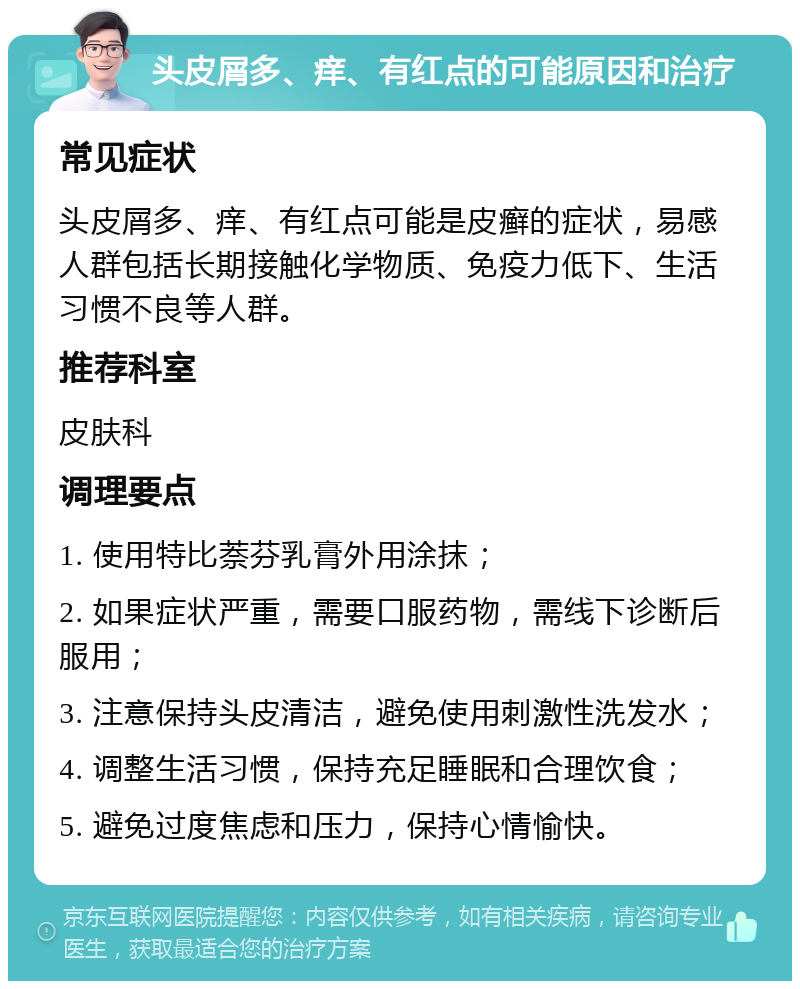 头皮屑多、痒、有红点的可能原因和治疗 常见症状 头皮屑多、痒、有红点可能是皮癣的症状，易感人群包括长期接触化学物质、免疫力低下、生活习惯不良等人群。 推荐科室 皮肤科 调理要点 1. 使用特比萘芬乳膏外用涂抹； 2. 如果症状严重，需要口服药物，需线下诊断后服用； 3. 注意保持头皮清洁，避免使用刺激性洗发水； 4. 调整生活习惯，保持充足睡眠和合理饮食； 5. 避免过度焦虑和压力，保持心情愉快。