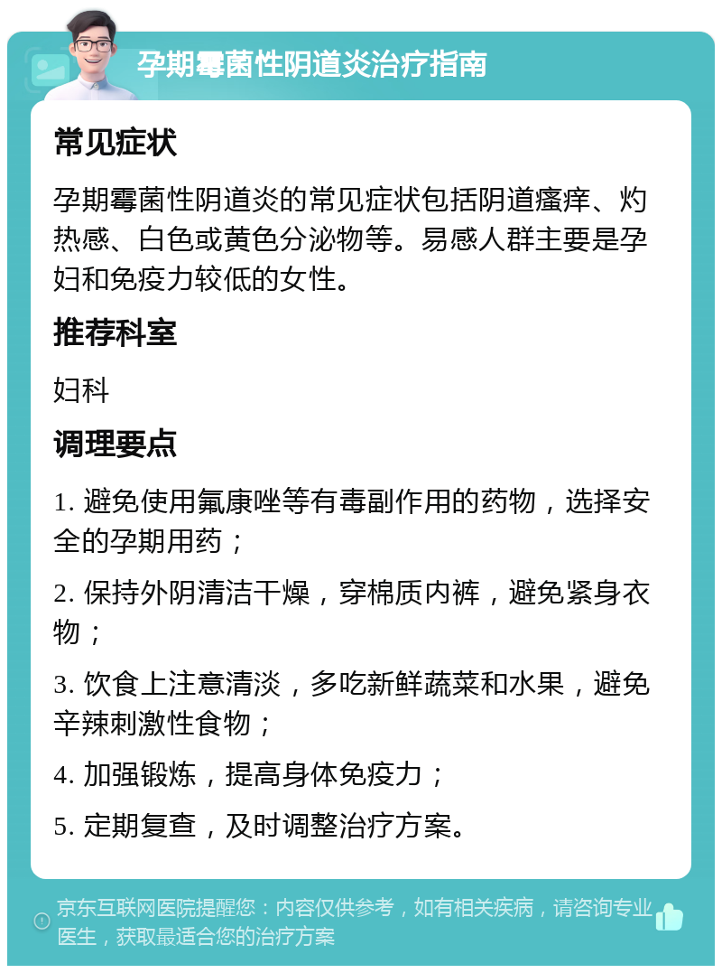 孕期霉菌性阴道炎治疗指南 常见症状 孕期霉菌性阴道炎的常见症状包括阴道瘙痒、灼热感、白色或黄色分泌物等。易感人群主要是孕妇和免疫力较低的女性。 推荐科室 妇科 调理要点 1. 避免使用氟康唑等有毒副作用的药物，选择安全的孕期用药； 2. 保持外阴清洁干燥，穿棉质内裤，避免紧身衣物； 3. 饮食上注意清淡，多吃新鲜蔬菜和水果，避免辛辣刺激性食物； 4. 加强锻炼，提高身体免疫力； 5. 定期复查，及时调整治疗方案。