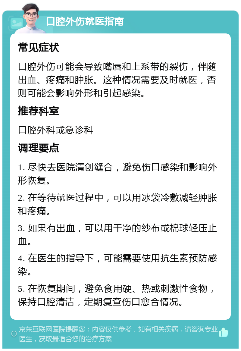 口腔外伤就医指南 常见症状 口腔外伤可能会导致嘴唇和上系带的裂伤，伴随出血、疼痛和肿胀。这种情况需要及时就医，否则可能会影响外形和引起感染。 推荐科室 口腔外科或急诊科 调理要点 1. 尽快去医院清创缝合，避免伤口感染和影响外形恢复。 2. 在等待就医过程中，可以用冰袋冷敷减轻肿胀和疼痛。 3. 如果有出血，可以用干净的纱布或棉球轻压止血。 4. 在医生的指导下，可能需要使用抗生素预防感染。 5. 在恢复期间，避免食用硬、热或刺激性食物，保持口腔清洁，定期复查伤口愈合情况。