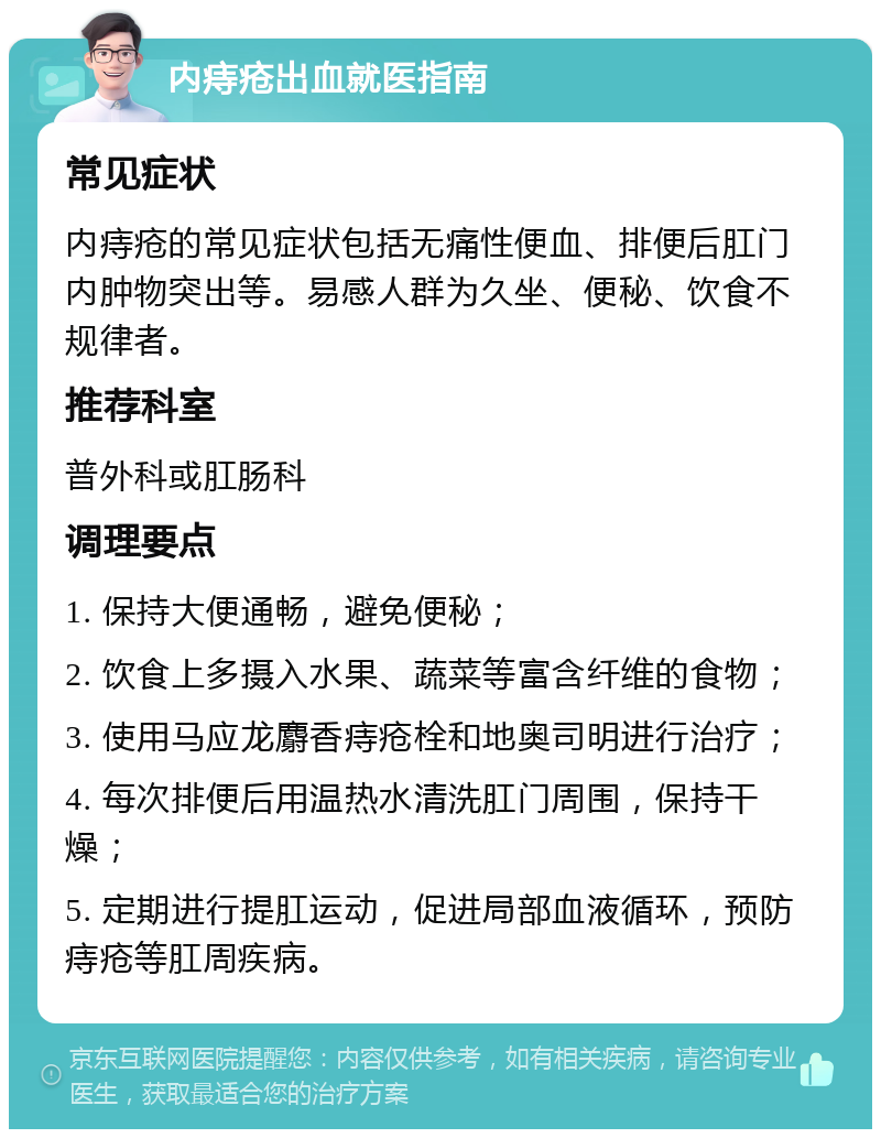 内痔疮出血就医指南 常见症状 内痔疮的常见症状包括无痛性便血、排便后肛门内肿物突出等。易感人群为久坐、便秘、饮食不规律者。 推荐科室 普外科或肛肠科 调理要点 1. 保持大便通畅，避免便秘； 2. 饮食上多摄入水果、蔬菜等富含纤维的食物； 3. 使用马应龙麝香痔疮栓和地奥司明进行治疗； 4. 每次排便后用温热水清洗肛门周围，保持干燥； 5. 定期进行提肛运动，促进局部血液循环，预防痔疮等肛周疾病。